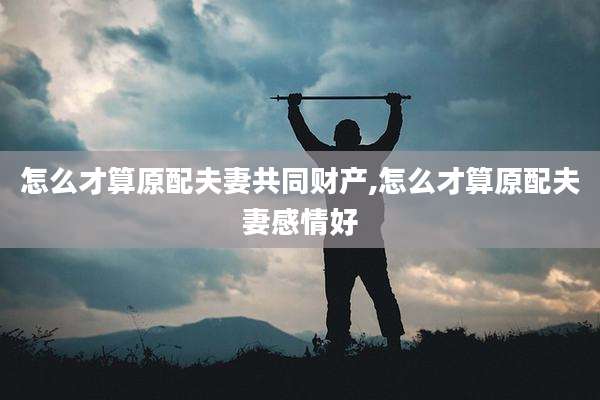 怎么才算原配夫妻共同财产,怎么才算原配夫妻感情好