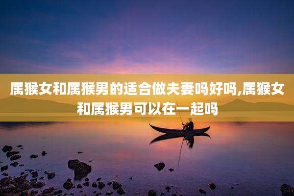 属猴女和属猴男的适合做夫妻吗好吗,属猴女和属猴男可以在一起吗
