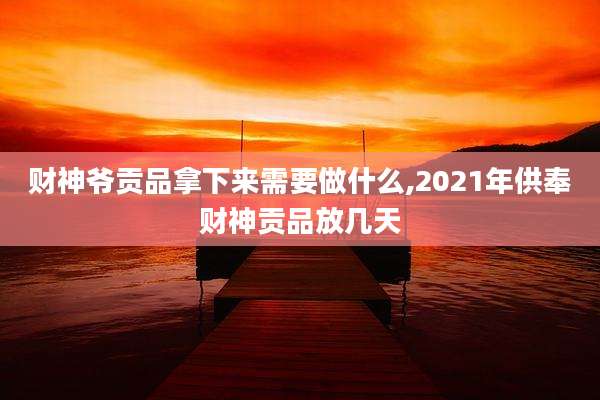财神爷贡品拿下来需要做什么,2021年供奉财神贡品放几天
