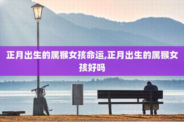 正月出生的属猴女孩命运,正月出生的属猴女孩好吗