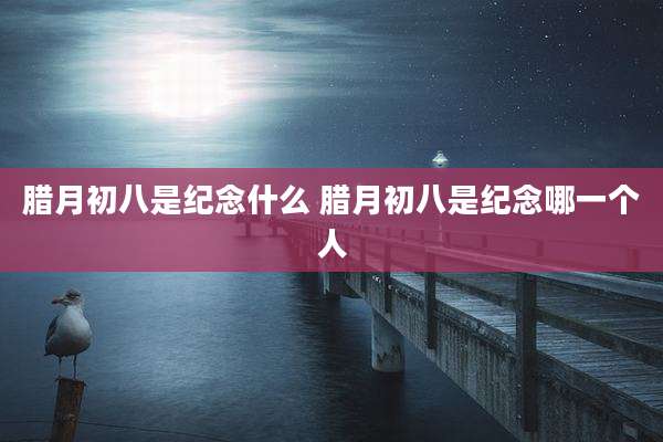 腊月初八是纪念什么 腊月初八是纪念哪一个人
