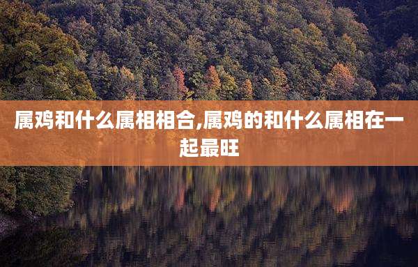 属鸡和什么属相相合,属鸡的和什么属相在一起最旺