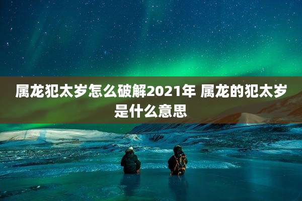 属龙犯太岁怎么破解2021年 属龙的犯太岁是什么意思