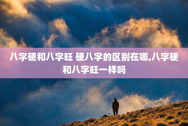 八字硬和八字旺 硬八字的区别在哪,八字硬和八字旺一样吗