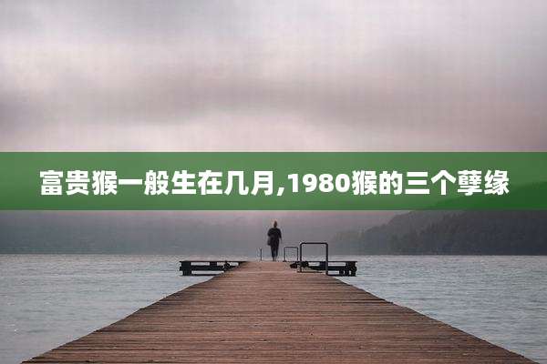 富贵猴一般生在几月,1980猴的三个孽缘