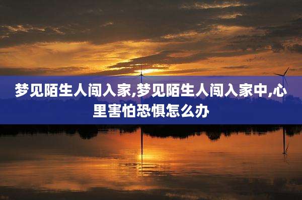 梦见陌生人闯入家,梦见陌生人闯入家中,心里害怕恐惧怎么办