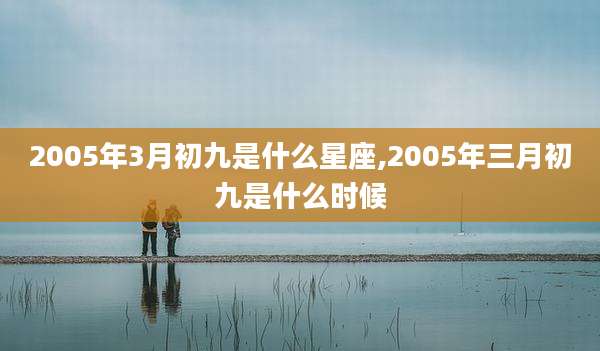2005年3月初九是什么星座,2005年三月初九是什么时候