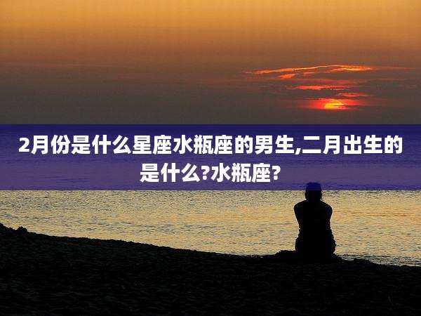 2月份是什么星座水瓶座的男生,二月出生的是什么?水瓶座?