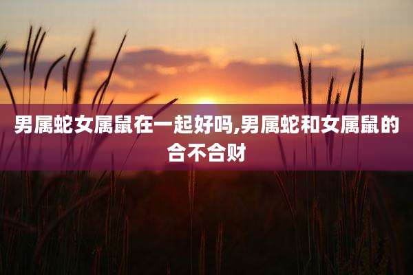 男属蛇女属鼠在一起好吗,男属蛇和女属鼠的合不合财