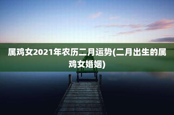 属鸡女2021年农历二月运势(二月出生的属鸡女婚姻)