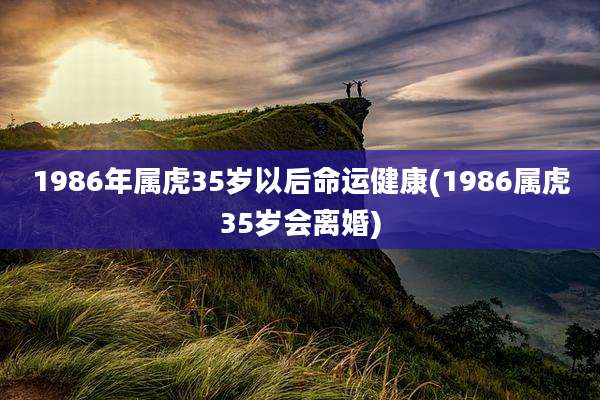 1986年属虎35岁以后命运健康(1986属虎35岁会离婚)