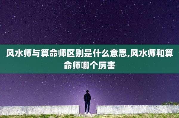 风水师与算命师区别是什么意思,风水师和算命师哪个厉害
