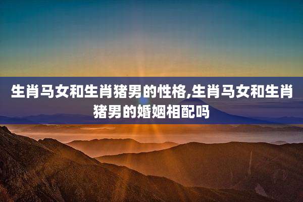 生肖马女和生肖猪男的性格,生肖马女和生肖猪男的婚姻相配吗