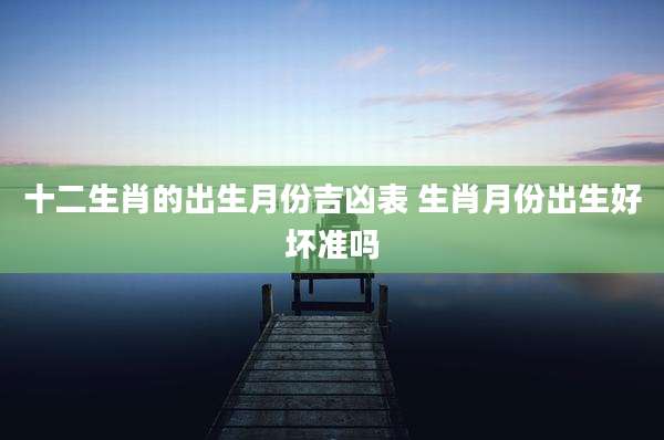 十二生肖的出生月份吉凶表 生肖月份出生好坏准吗