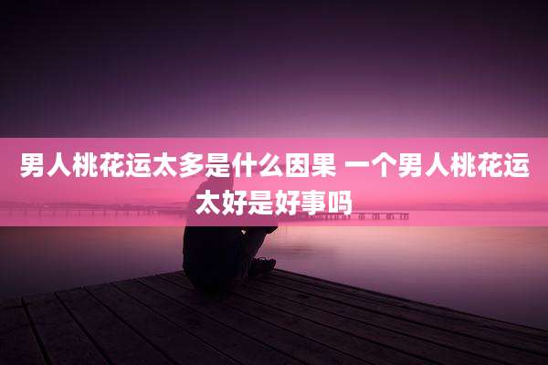 男人桃花运太多是什么因果 一个男人桃花运太好是好事吗