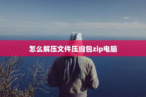 怎么解压文件压缩包zip电脑