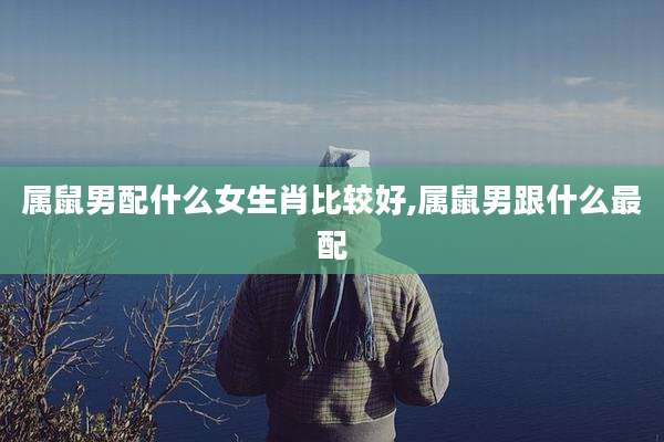 属鼠男配什么女生肖比较好,属鼠男跟什么最配