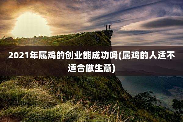2021年属鸡的创业能成功吗(属鸡的人适不适合做生意)