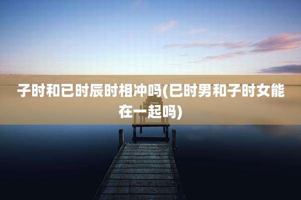 子时和已时辰时相冲吗(巳时男和子时女能在一起吗)