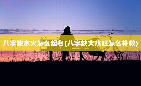八字缺水火怎么起名(八字缺火水旺怎么补救)