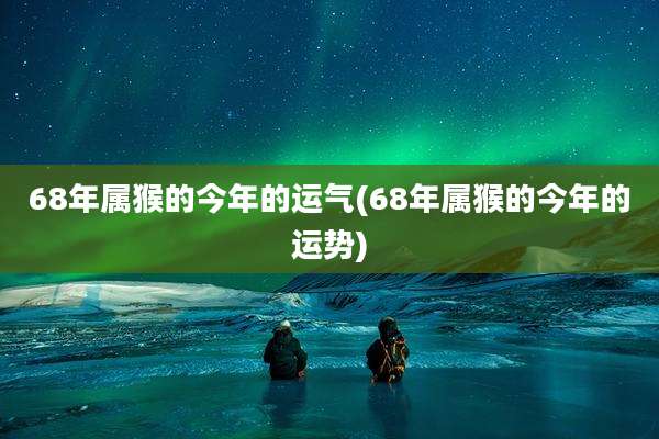 68年属猴的今年的运气(68年属猴的今年的运势)