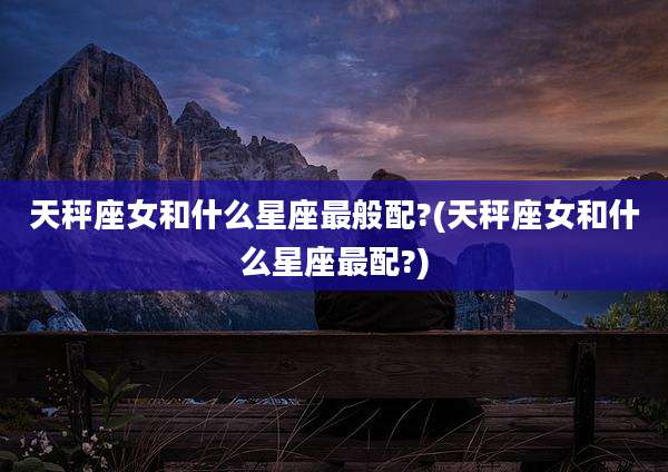 天秤座女和什么星座最般配?(天秤座女和什么星座最配?)