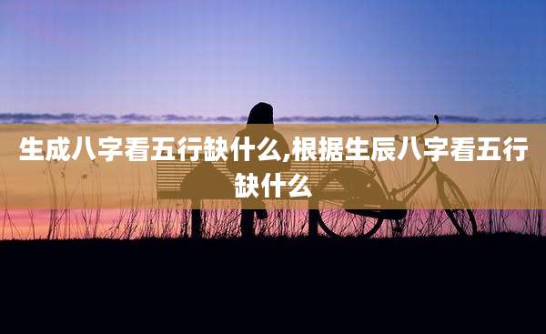 生成八字看五行缺什么,根据生辰八字看五行缺什么