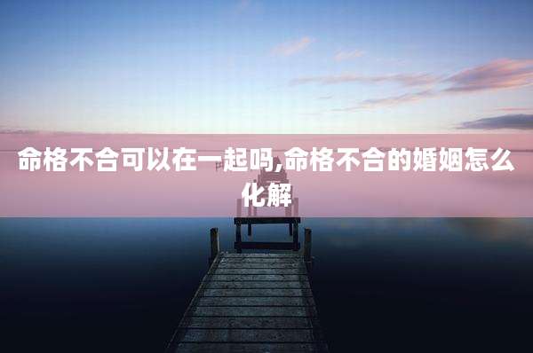 命格不合可以在一起吗,命格不合的婚姻怎么化解