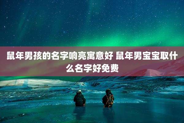 鼠年男孩的名字响亮寓意好 鼠年男宝宝取什么名字好免费
