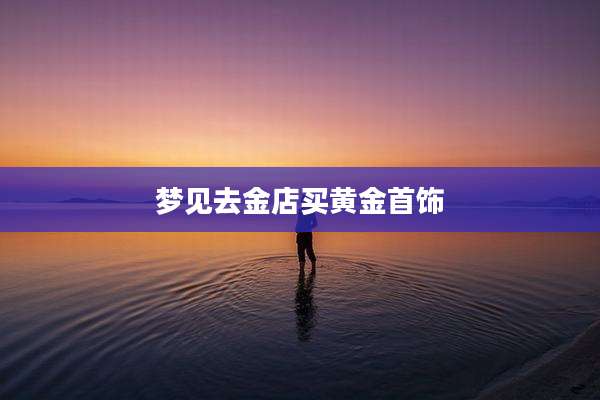 梦见去金店买黄金首饰