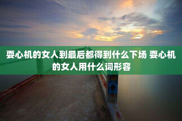 耍心机的女人到最后都得到什么下场 耍心机的女人用什么词形容