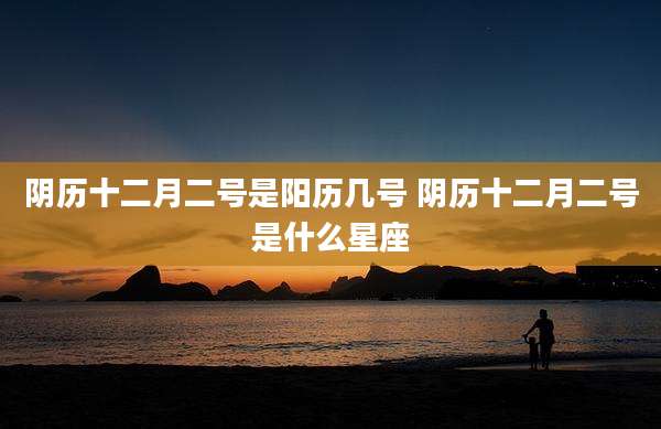 阴历十二月二号是阳历几号 阴历十二月二号是什么星座