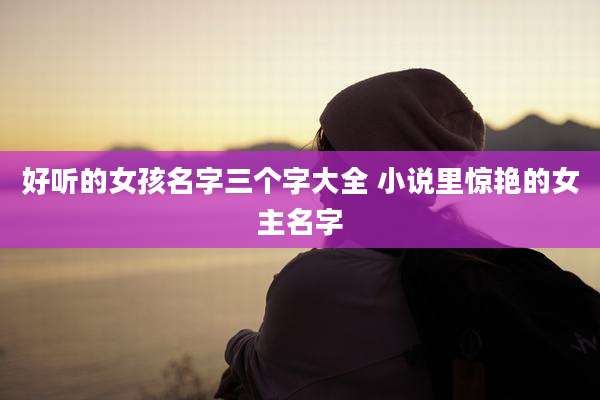 好听的女孩名字三个字大全 小说里惊艳的女主名字