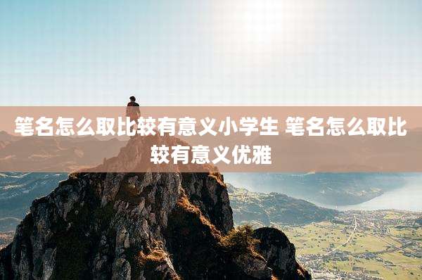 笔名怎么取比较有意义小学生 笔名怎么取比较有意义优雅