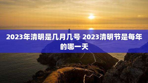 2023年清明是几月几号 2023清明节是每年的哪一天