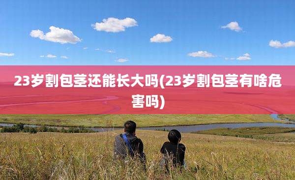 23岁割包茎还能长大吗(23岁割包茎有啥危害吗)