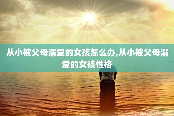 从小被父母溺爱的女孩怎么办,从小被父母溺爱的女孩性格