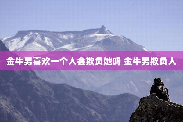 金牛男喜欢一个人会欺负她吗 金牛男欺负人