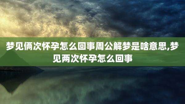 梦见俩次怀孕怎么回事周公解梦是啥意思,梦见两次怀孕怎么回事