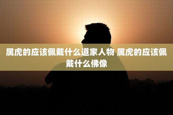 属虎的应该佩戴什么道家人物 属虎的应该佩戴什么佛像
