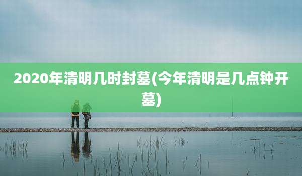 2020年清明几时封墓(今年清明是几点钟开墓)