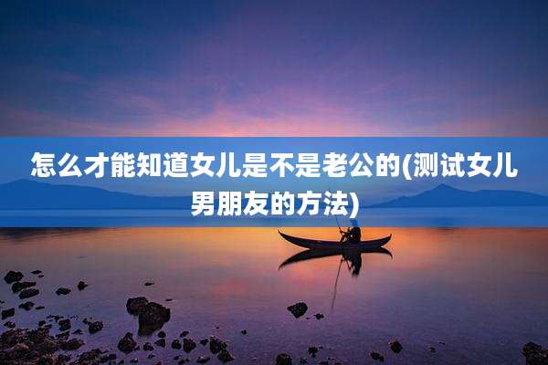 怎么才能知道女儿是不是老公的(测试女儿男朋友的方法)