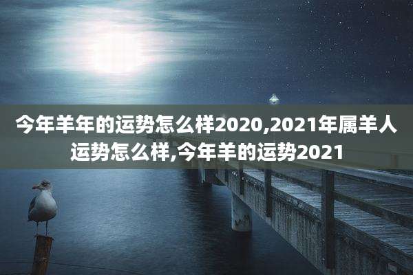 今年羊年的运势怎么样2020,2021年属羊人运势怎么样,今年羊的运势2021