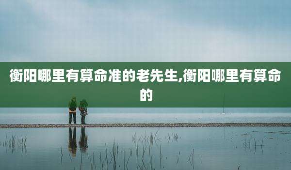 衡阳哪里有算命准的老先生,衡阳哪里有算命的