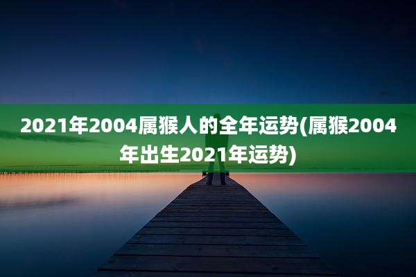 2021年2004属猴人的全年运势(属猴2004年出生2021年运势)