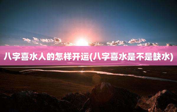 八字喜水人的怎样开运(八字喜水是不是缺水)