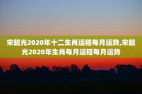 宋韶光2020年十二生肖运程每月运势,宋韶光2020年生肖每月运程每月运势