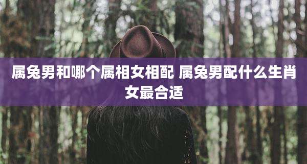 属兔男和哪个属相女相配 属兔男配什么生肖女最合适