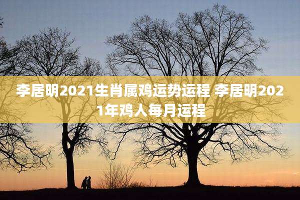 李居明2021生肖属鸡运势运程 李居明2021年鸡人每月运程