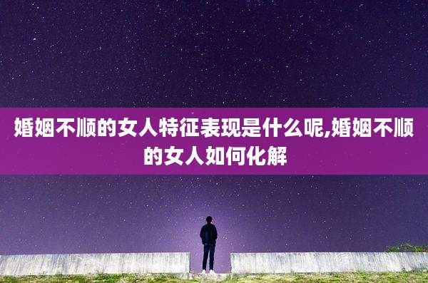 婚姻不顺的女人特征表现是什么呢,婚姻不顺的女人如何化解